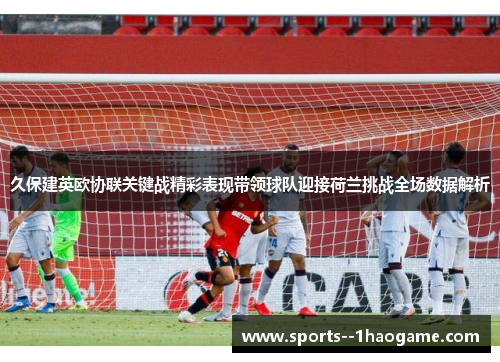 久保建英欧协联关键战精彩表现带领球队迎接荷兰挑战全场数据解析 久保建英欧协联关键战精彩表现带领球队迎接荷兰挑战全场数据解析