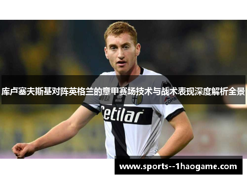 库卢塞夫斯基对阵英格兰的意甲赛场技术与战术表现深度解析全景 库卢塞夫斯基对阵英格兰的意甲赛场技术与战术表现深度解析全景