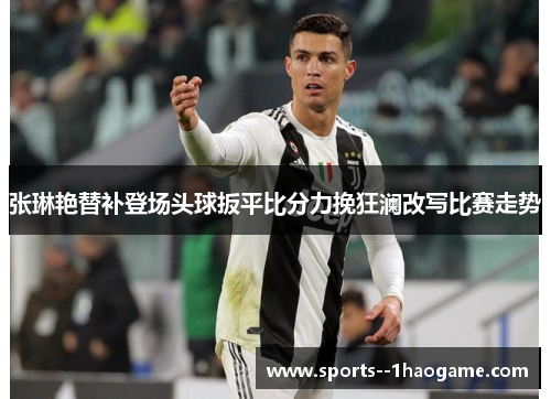 张琳艳替补登场头球扳平比分力挽狂澜改写比赛走势