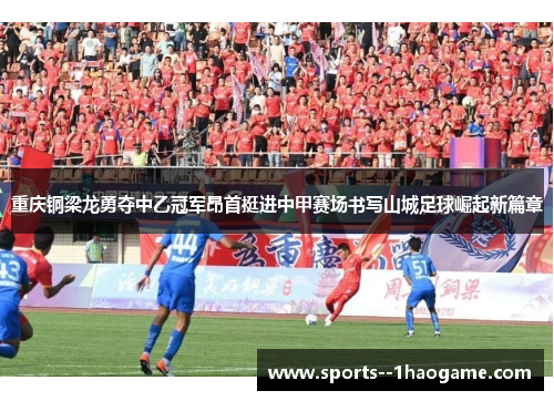 重庆铜梁龙勇夺中乙冠军昂首挺进中甲赛场书写山城足球崛起新篇章 重庆铜梁龙勇夺中乙冠军昂首挺进中甲赛场书写山城足球崛起新篇章