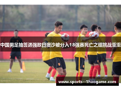 中国男足抽签遇强敌日澳沙被分入18强赛死亡之组挑战重重 中国男足抽签遇强敌日澳沙被分入18强赛死亡之组挑战重重