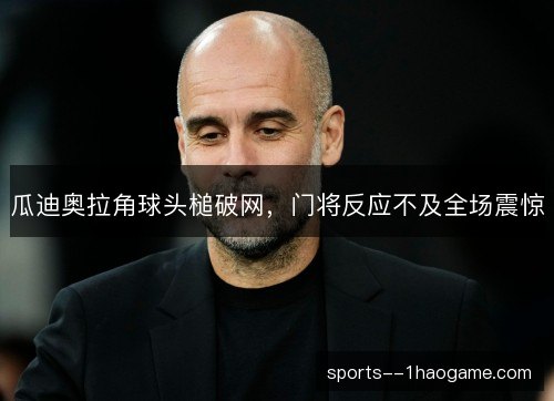 瓜迪奥拉角球头槌破网,门将反应不及全场震惊 瓜迪奥拉角球头槌破网,门将反应不及全场震惊